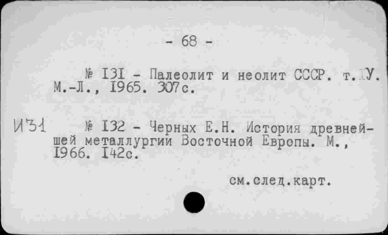 ﻿- 68 -
№ ІЗІ - Палеолит и неолит СССР. т.ГУ. М.-Л., 1965. 307с.
№ 132 - Черных Е.Н. История древнейшей металлургии Восточной Европы. М., 1966. 142с.
см.елец.карт.